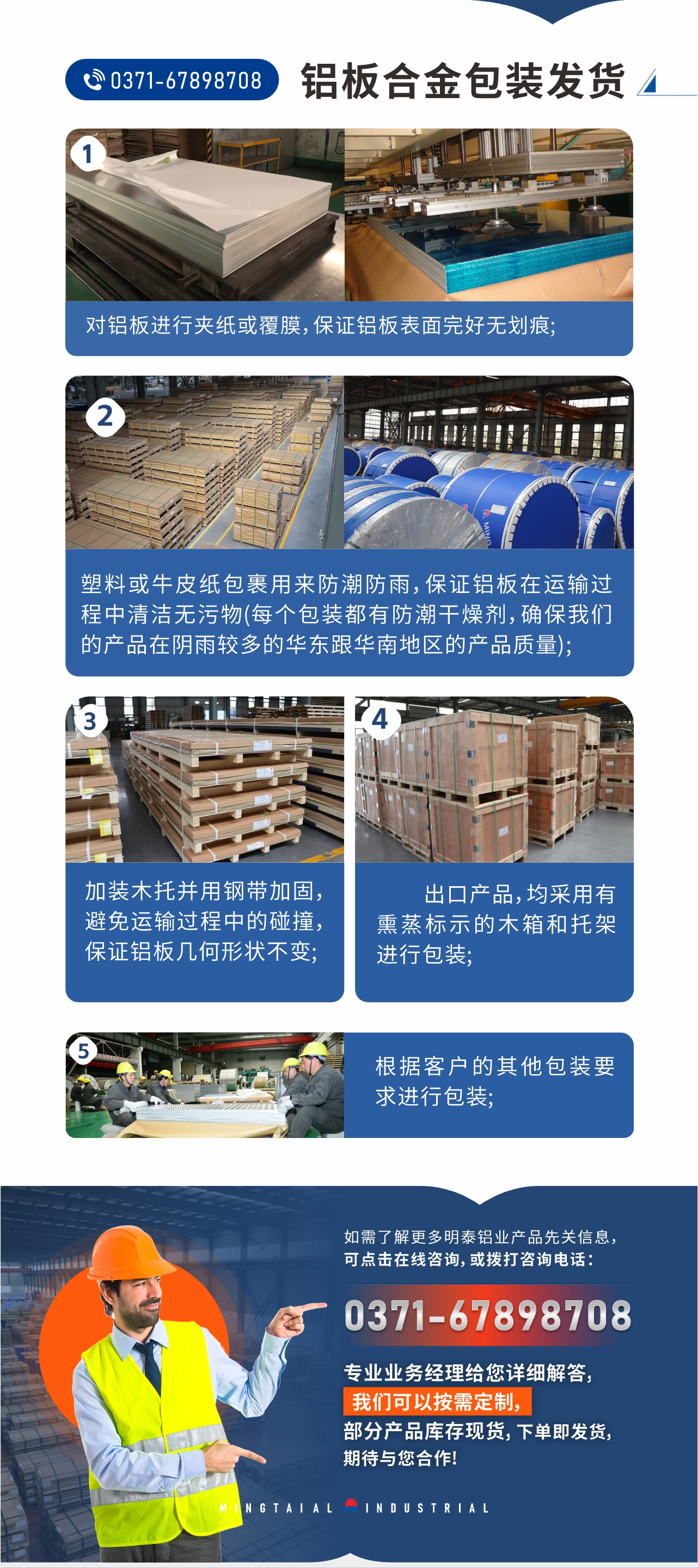 鋁板合金包裝發(fā)貨1、對(duì)鋁板進(jìn)行夾紙或覆膜，保證鋁板表面完好無劃痕;
2、塑料或牛皮紙包裹用來防潮防雨，保證鋁板在運(yùn)輸過程中清潔無污物(每個(gè)包裝都有防潮干燥劑，確保我們的產(chǎn)品在陰雨較多的華東跟華南地區(qū)的產(chǎn)品質(zhì)量);
3、加裝木托并用鋼帶加固，避免運(yùn)輸過程中的碰撞，保證鋁板幾何形狀不變;
4、出口產(chǎn)品，均采用有熏蒸標(biāo)示的木箱和托架進(jìn)行包裝;
5、根據(jù)客戶的其他包裝要求進(jìn)行包裝;
如需了解更多明泰鋁業(yè)產(chǎn)品先關(guān)信息，可點(diǎn)擊在線咨詢，或撥打咨詢電話：0371-67898708，專業(yè)業(yè)務(wù)經(jīng)理給您詳細(xì)解答，我們可以按需定制，部分產(chǎn)品庫(kù)存現(xiàn)貨，下單即發(fā)貨，期待與您合作!