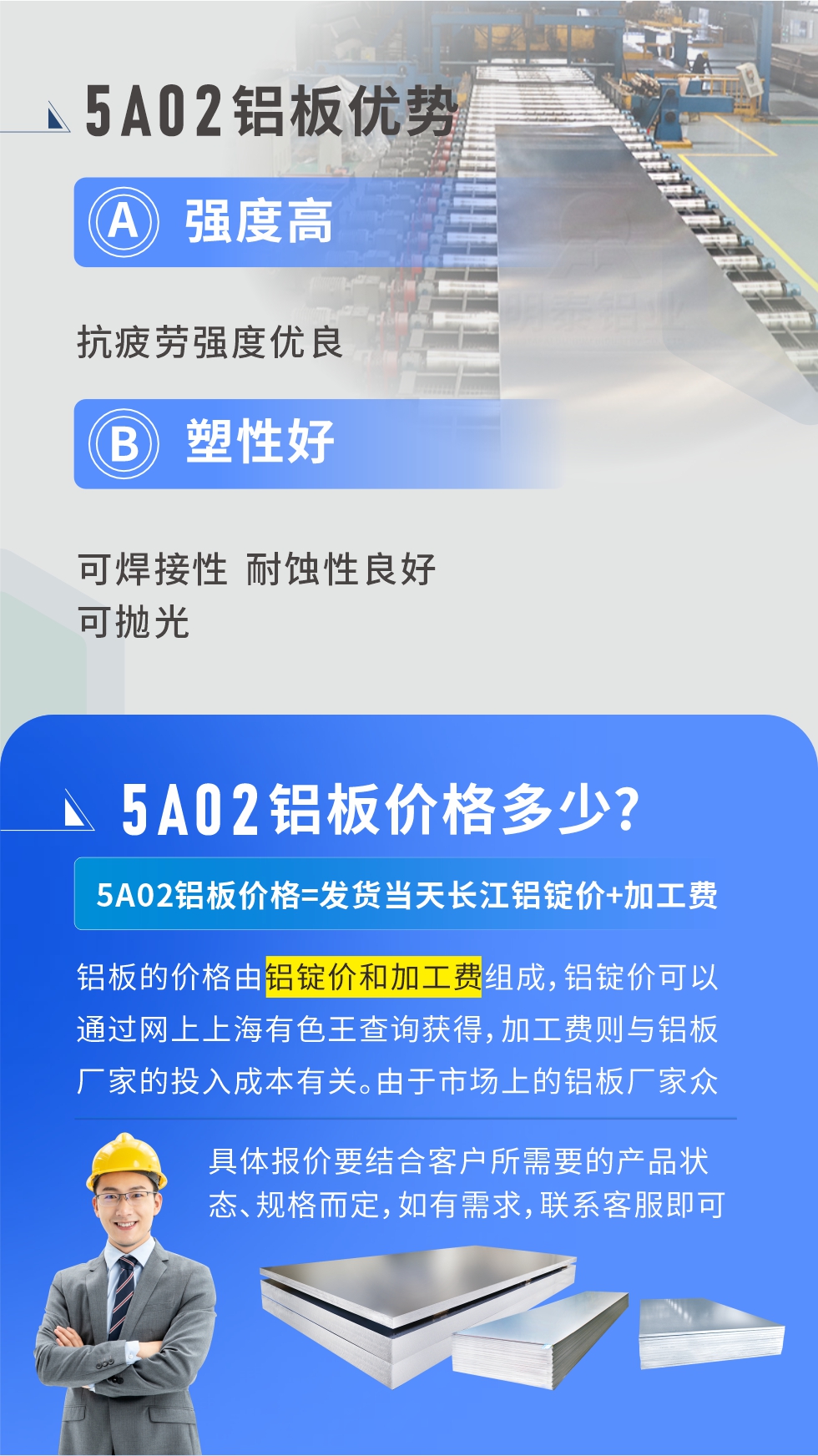 5A02產(chǎn)品優(yōu)勢(shì):強(qiáng)度高、抗疲勞強(qiáng)度優(yōu)良、塑性好、可焊接性、耐蝕性良好、可拋光。5A02鋁板價(jià)格多少？5A02鋁板價(jià)格=發(fā)貨當(dāng)天長(zhǎng)江鋁錠價(jià)+加工費(fèi)；
鋁板的價(jià)格由鋁錠價(jià)和加工費(fèi)組成，鋁錠價(jià)可以通過(guò)網(wǎng)上上海有色王查詢獲得，加工費(fèi)則與鋁板廠家的投入成本有關(guān)。由于市場(chǎng)上的鋁板廠家眾多，再加上5a05鋁板具有不同的狀態(tài)和規(guī)格，每個(gè)廠家、每個(gè)狀態(tài)的報(bào)價(jià)也都是不一樣的。具體報(bào)價(jià)要結(jié)合客戶所需要的產(chǎn)品狀態(tài)、規(guī)格而定，如有需求，聯(lián)系客服即可安排業(yè)務(wù)經(jīng)理為您報(bào)價(jià)。點(diǎn)擊在線咨詢。

