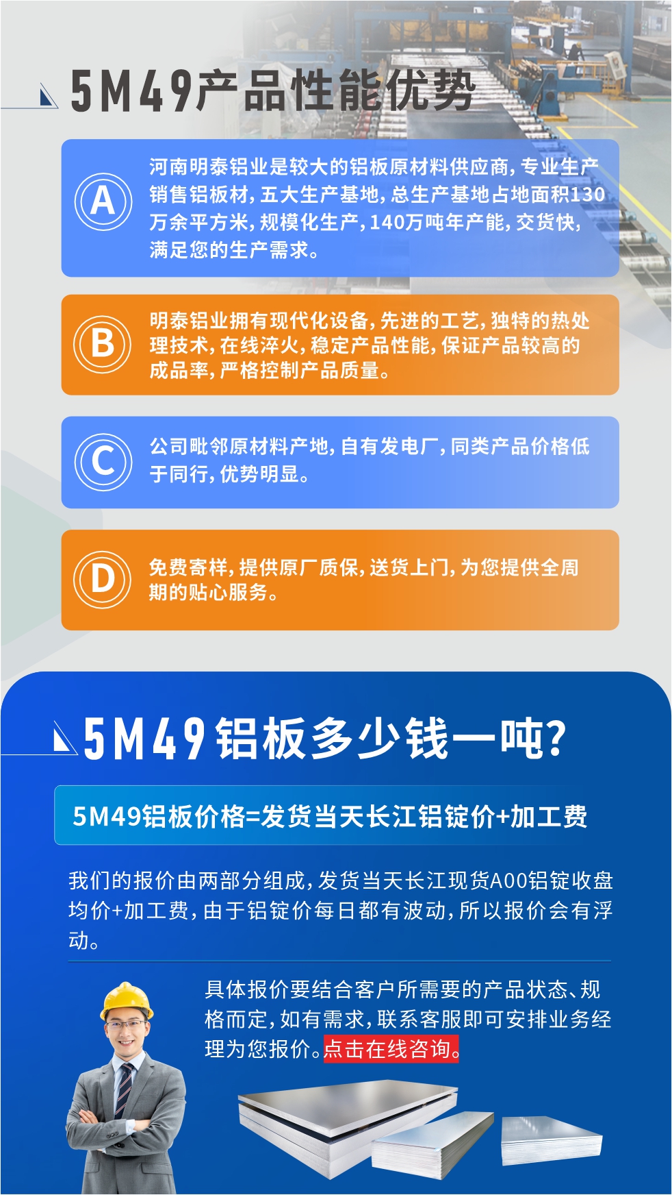 優(yōu)勢(shì)1：河南明泰鋁業(yè)是較大的鋁板原材料供應(yīng)商，專(zhuān)業(yè)生產(chǎn)銷(xiāo)售鋁板材，五大生產(chǎn)基地，總生產(chǎn)基地占地面積130萬(wàn)余平方米，規(guī)模化生產(chǎn)，140萬(wàn)噸年產(chǎn)能，交貨快，滿(mǎn)足您的生產(chǎn)需求。

　　優(yōu)勢(shì)2：明泰鋁業(yè)擁有現(xiàn)代化設(shè)備，先進(jìn)的工藝，獨(dú)特的熱處理技術(shù)，在線(xiàn)淬火，穩(wěn)定產(chǎn)品性能，保證產(chǎn)品較高的成品率，嚴(yán)格控制產(chǎn)品質(zhì)量。

　　優(yōu)勢(shì)3：公司毗鄰原材料產(chǎn)地，自有發(fā)電廠(chǎng)，同類(lèi)產(chǎn)品價(jià)格低于同行，優(yōu)勢(shì)明顯。

　　優(yōu)勢(shì)4：免費(fèi)寄樣，提供原廠(chǎng)質(zhì)保，送貨上門(mén)，為您提供全周期的貼心服務(wù)。
