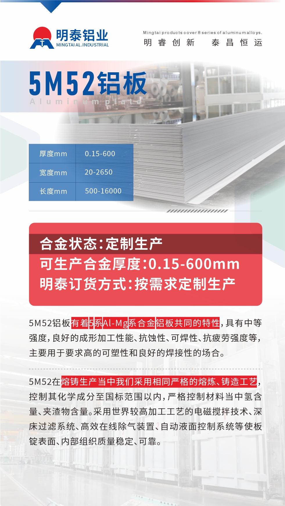 5M52鋁板有著5系A(chǔ)l-Mg系合金鋁板共同的特性，具有中等強度，良好的成形加工性能、抗蝕性、可焊性、抗疲勞強度等，主要用于要求高的可塑性和良好的焊接性的場合，如大巴車、蒙皮、發(fā)動機、行李箱外板、易拉罐、門板料、屋面板、雕刻鋁板、燈具料等。
5M52在熔鑄生產(chǎn)當(dāng)中我們采用相同嚴(yán)格的熔煉、鑄造工藝，控制其化學(xué)成分至國標(biāo)范圍以內(nèi)，嚴(yán)格控制材料當(dāng)中氫含量、夾渣物含量。采用世界較高加工工藝的電磁攪拌技術(shù)、深床過濾系統(tǒng)、高效在線除氣裝置、自動液面控制系統(tǒng)等使板錠表面、內(nèi)部組織質(zhì)量穩(wěn)定、可靠。