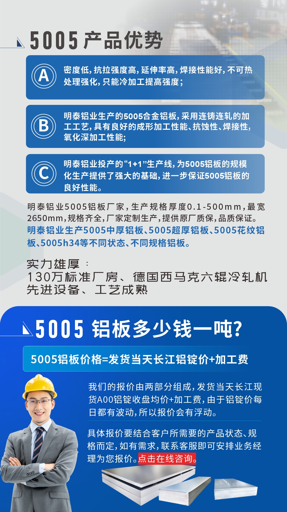 5005鋁板執(zhí)行標(biāo)準(zhǔn)

鋁板帶國家標(biāo)準(zhǔn)(GB/T 3880-2006)，適用于鋁合金板帶材料的統(tǒng)一標(biāo)準(zhǔn)。

5005鋁板性能優(yōu)勢

1、密度低，抗拉強度高，延伸率高，焊接性能好，不可熱處理強化，只能冷加工提高強度；

2、明泰鋁業(yè)生產(chǎn)的5005合金鋁板，采用連鑄連軋的加工工藝，具有良好的成形加工性能、抗蝕性、焊接性，氧化深加工性能;

3、明泰鋁業(yè)投產(chǎn)的“1+1”生產(chǎn)線，為5005鋁板的規(guī)模化生產(chǎn)提供了強大的基礎(chǔ)，進(jìn)一步保證5005鋁板的良好性能。
