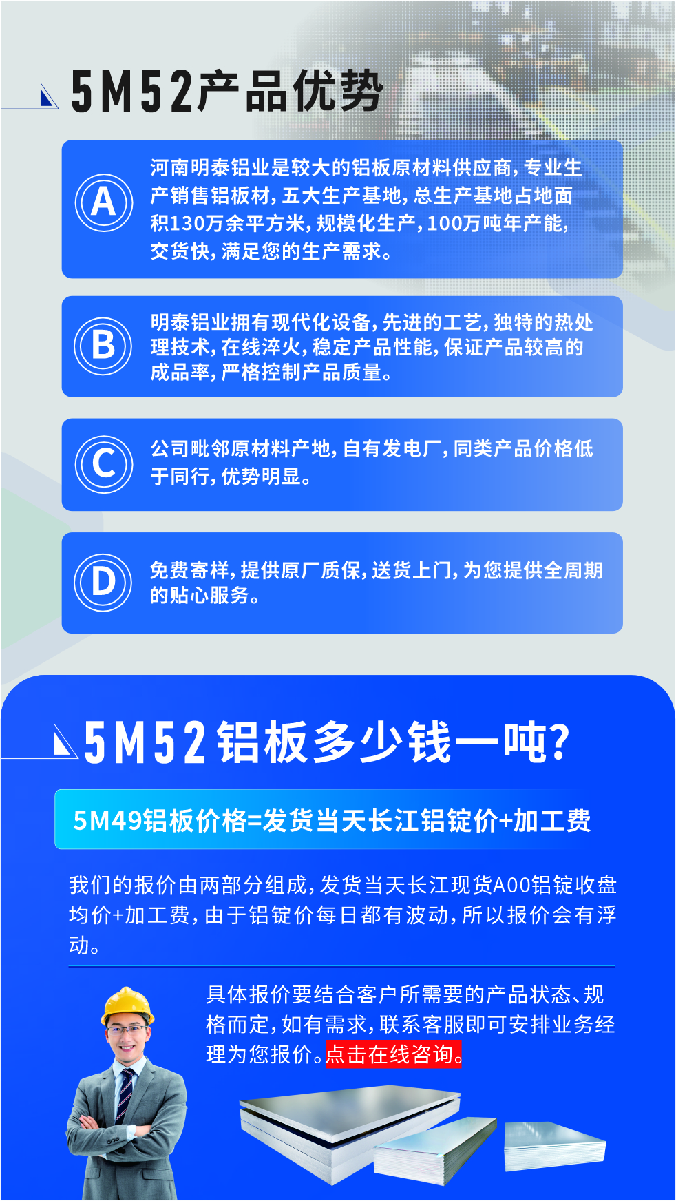 5M52鋁板廠家_明泰鋁業(yè)
　　明泰鋁業(yè)是大型鋁板生產(chǎn)廠家，可承接8-5000噸5M52鋁板訂單，按需定制，7-35天交貨，產(chǎn)品質(zhì)量穩(wěn)定，全球出口，價格實惠，可放心采購!

　　優(yōu)勢1：河南明泰鋁業(yè)是較大的鋁板原材料供應(yīng)商，專業(yè)生產(chǎn)銷售鋁板材，五大生產(chǎn)基地，總生產(chǎn)基地占地面積130萬余平方米，規(guī)模化生產(chǎn)，100萬噸年產(chǎn)能，交貨快，滿足您的生產(chǎn)需求。

　　優(yōu)勢2：明泰鋁業(yè)擁有現(xiàn)代化設(shè)備，先進的工藝，獨特的熱處理技術(shù)，在線淬火，穩(wěn)定產(chǎn)品性能，保證產(chǎn)品較高的成品率，嚴(yán)格控制產(chǎn)品質(zhì)量。

　　優(yōu)勢3：公司毗鄰原材料產(chǎn)地，自有發(fā)電廠，同類產(chǎn)品價格低于同行，優(yōu)勢明顯。

　　優(yōu)勢4：免費寄樣，提供原廠質(zhì)保，送貨上門，為您提供全周期的貼心服務(wù)