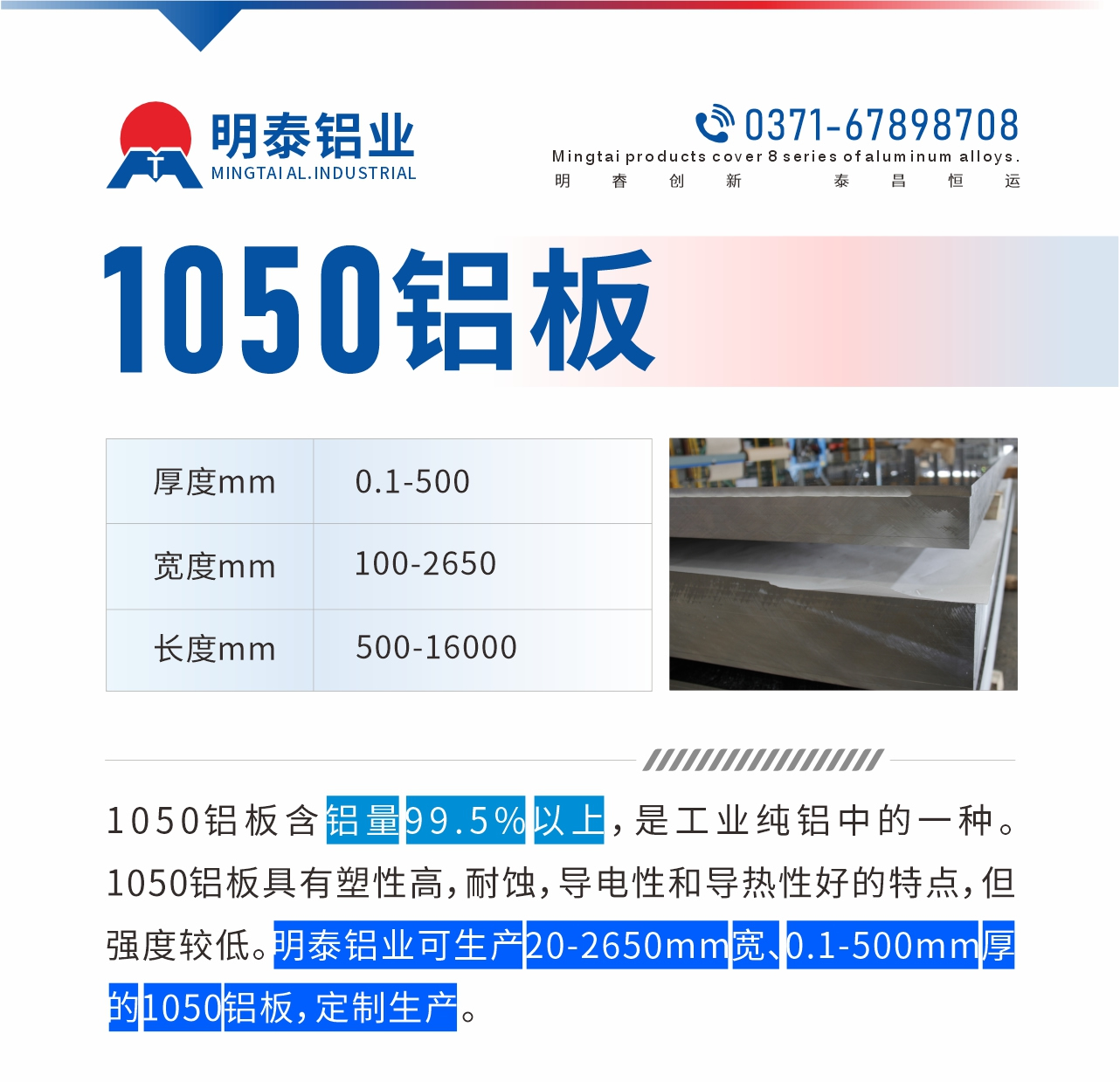 “1050鋁板含鋁量99.5%以上，是工業(yè)純鋁中的一種。1050鋁板具有塑性高，耐蝕，導電性和導熱性好的特點，但強度較低。明泰鋁業(yè)可生產(chǎn)20-2650mm寬、0.1-500mm厚的1050鋁板，定制生產(chǎn)。”