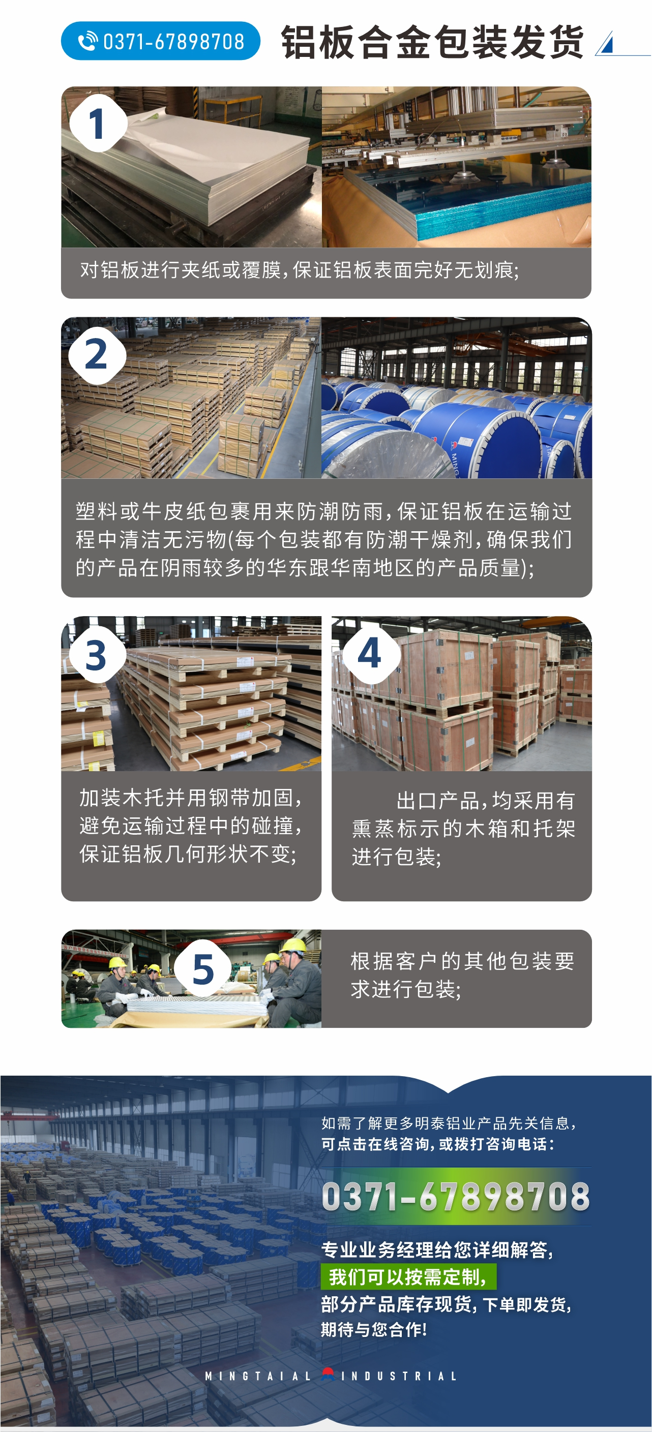 鋁板合金包裝發(fā)貨
　　1、對鋁板進行夾紙或覆膜，保證鋁板表面完好無劃痕;
　　2、塑料或牛皮紙包裹用來防潮防雨，保證鋁板在運輸過程中清潔無污物(每個包裝都有防潮干燥劑，確保我們的產(chǎn)品在陰雨較多的華東跟華南地區(qū)的產(chǎn)品質量);
　　3、加裝木托并用鋼帶加固，避免運輸過程中的碰撞，保證鋁板幾何形狀不變;
　　4、出口產(chǎn)品，均采用有熏蒸標示的木箱和托架進行包裝;
　　5、根據(jù)客戶的其他包裝要求進行包裝;
　　如需了解更多明泰鋁業(yè)產(chǎn)品先關信息，可點擊在線咨詢，或撥打咨詢電話：0371-67898708，專業(yè)業(yè)務經(jīng)理給您詳細解答，我們可以按需定制，部分產(chǎn)品庫存現(xiàn)貨，下單即發(fā)貨，期待與您合作!