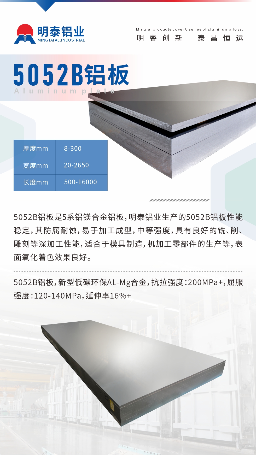 5052B鋁板是5系鋁鎂合金鋁板，明泰鋁業(yè)生產(chǎn)的5052B鋁板性能穩(wěn)定，其防腐耐蝕，易于加工成型，中等強(qiáng)度，具有良好的銑、削、雕刻等深加工性能，適合于模具制造，機(jī)加工零部件的生產(chǎn)等，表面氧化著色效果良好。5052B鋁板，新型低碳環(huán)保AL-Mg合金，抗拉強(qiáng)度：200MPa+，屈服強(qiáng)度：120-140MPa，延伸率16%+