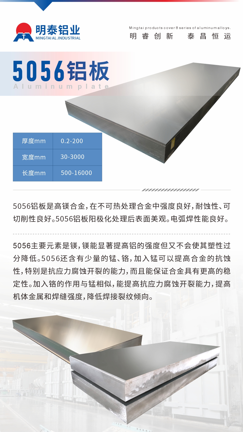 5056鋁板介紹
　　5056鋁板是高鎂合金，在不可熱處理合金中強度良好，耐蝕性、可切削性良好。5056鋁板陽極化處理后表面美觀。電弧焊性能良好。
　　5056主要元素是鎂，鎂能顯著提高鋁的強度但又不會使其塑性過分降低。5056還含有少量的錳、鉻，加入錳可以提高合金的抗蝕性，特別是抗應(yīng)力腐蝕開裂的能力，而且能保證合金具有更高的穩(wěn)定性。加入鉻的作用與錳相似，能提高抗應(yīng)力腐蝕開裂能力，提高機體金屬和焊縫強度，降低焊接裂紋傾向。
