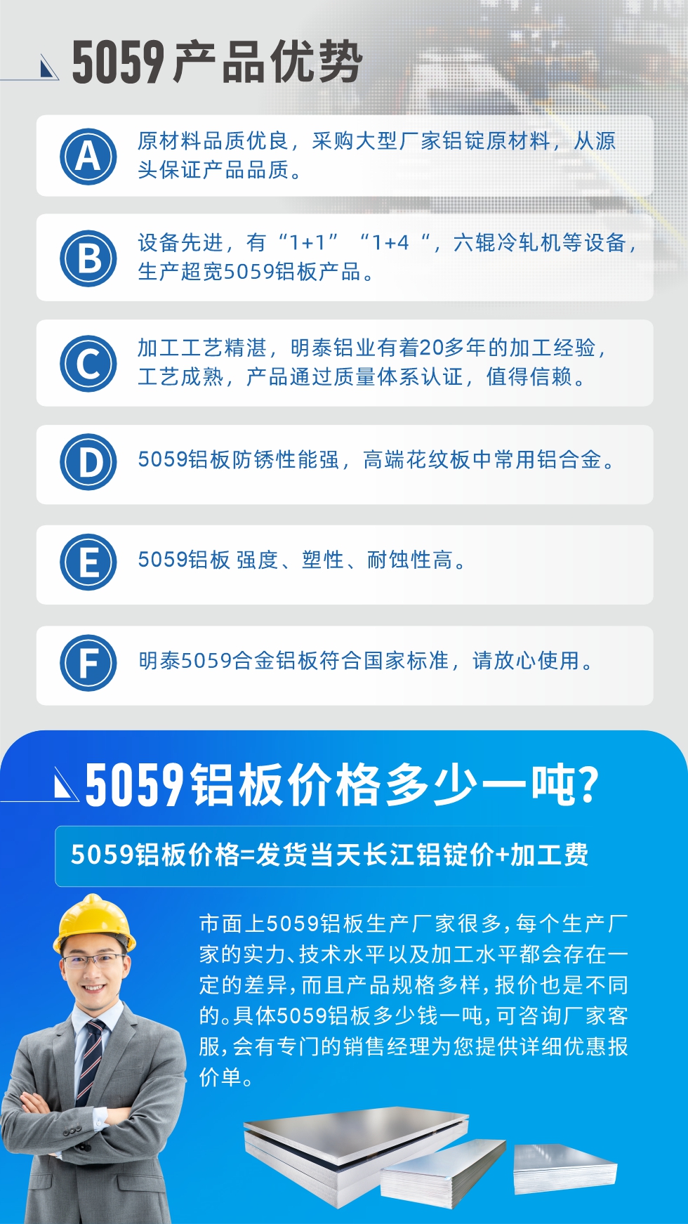 
　　5059鋁板價(jià)格多少
　　市面上5059鋁板生產(chǎn)廠家很多，每個(gè)生產(chǎn)廠家的實(shí)力、技術(shù)水平以及加工水平都會(huì)存在一定的差異，而且產(chǎn)品規(guī)格多樣，報(bào)價(jià)也是不同的。具體5059鋁板多少錢一噸，可咨詢廠家客服，會(huì)有專門的銷售經(jīng)理為您提供詳細(xì)優(yōu)惠報(bào)價(jià)單。
　　明泰鋁業(yè)5059鋁板廠家
　明泰鋁業(yè)是一家大型5059鋁板生產(chǎn)廠家，生產(chǎn)1-8系鋁板帶箔產(chǎn)品。其中5059鋁板是5系鋁鎂合金鋁板，,耐腐蝕性能和抗拉強(qiáng)度都比較好，是一種綜合性能優(yōu)良的5系產(chǎn)品，廣泛應(yīng)用到船舶、罐車等領(lǐng)域，市場(chǎng)需求量不斷上升。
　　明泰鋁業(yè)生產(chǎn)5059船用鋁板、5059罐車鋁板、5059中厚鋁板、5059超寬鋁板、5059合金鋁板等。
　　明泰鋁業(yè)5059鋁板廠家，引進(jìn)的六輥冷軋機(jī)設(shè)備，生產(chǎn)超寬超厚的5059鋁板產(chǎn)品，廠家直銷，按需定制，5059鋁板價(jià)格實(shí)惠。
　　想要快速了解更多產(chǎn)品詳情和優(yōu)惠報(bào)價(jià)，可點(diǎn)擊在線咨詢，或撥打電話：0371-67898708我們有專門的人員隨時(shí)為您詳細(xì)解答疑惑！