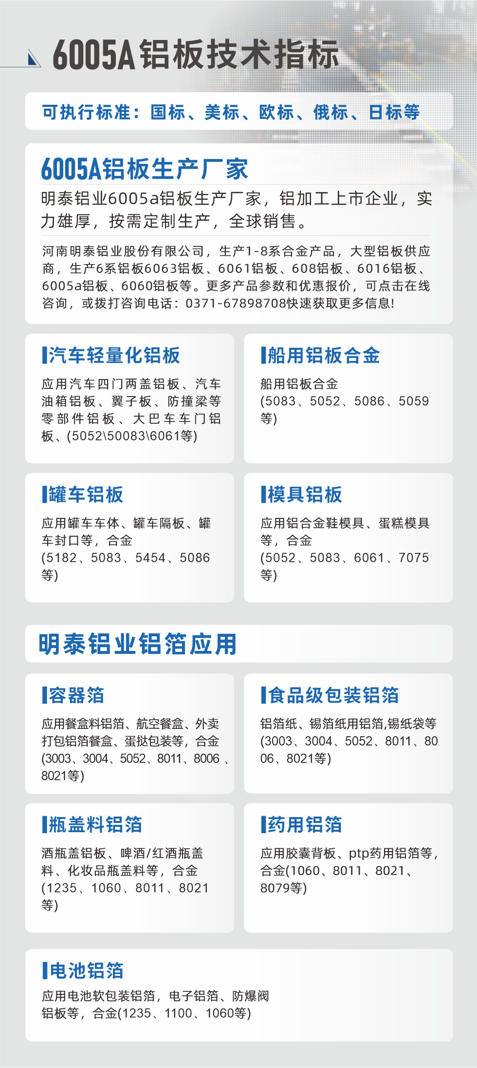 明泰大型鋁板帯箔廠家，上市公司，以下常見鋁板合金，更多產(chǎn)品可在網(wǎng)站查看，或者撥打電話咨詢：0371-67898708。

　　汽車輕量化鋁板：應(yīng)用汽車四門兩蓋鋁板、汽車油箱鋁板、翼子板、防撞梁等零部件鋁板、大巴車車門鋁板、(5052、50083、6061等)

　　船用鋁板合金(5083、5052、5086、5059等)

　　罐車鋁板：應(yīng)用罐車車體、罐車隔板、罐車封口等，合金(5182、5083、5454、5086等)

　　模具鋁板：應(yīng)用鋁合金鞋模具、蛋糕模具等，合金(5052、5083、6061、7075等)

　　明泰鋁業(yè)鋁箔應(yīng)用
　　容器箔：應(yīng)用餐盒料鋁箔、航空餐盒、外賣打包鋁箔餐盒、蛋撻包裝等，合金(3003、3004、5052、8011、8006、8021等)

　　食品級包裝鋁箔：鋁箔紙、錫箔紙用鋁箔,錫紙袋等(3003、3004、5052、8011、8006、8021等)

　　瓶蓋料鋁箔：酒瓶蓋鋁板、啤酒/紅酒瓶蓋料、化妝品瓶蓋料等，合金(1235、1060、8011、8021等)

　　藥用鋁箔：應(yīng)用膠囊背板、ptp藥用鋁箔等，合金(1060、8011、8021、8079等)

　　電池鋁箔：應(yīng)用電池軟包裝鋁箔，電子鋁箔、防爆閥鋁板等，合金(1235、1100、1060等)

　　6005A鋁板技術(shù)指標

　　可執(zhí)行標準：國標、美標、歐標、俄標、日標等

　　6005A鋁板生產(chǎn)廠家
　　明泰鋁業(yè)6005a鋁板生產(chǎn)廠家，鋁加工上市企業(yè)，實力雄厚，按需定制生產(chǎn)，全球銷售。

　　河南明泰鋁業(yè)股份有限公司，生產(chǎn)1-8系合金產(chǎn)品，大型鋁板供應(yīng)商，生產(chǎn)6系鋁板6063鋁板、6061鋁板、608鋁板、6016鋁板、6005a鋁板、6060鋁板等。更多產(chǎn)品參數(shù)和優(yōu)惠報價，可點擊在線咨詢，或撥打咨詢電話：0371-67898708快速獲取更多信息!