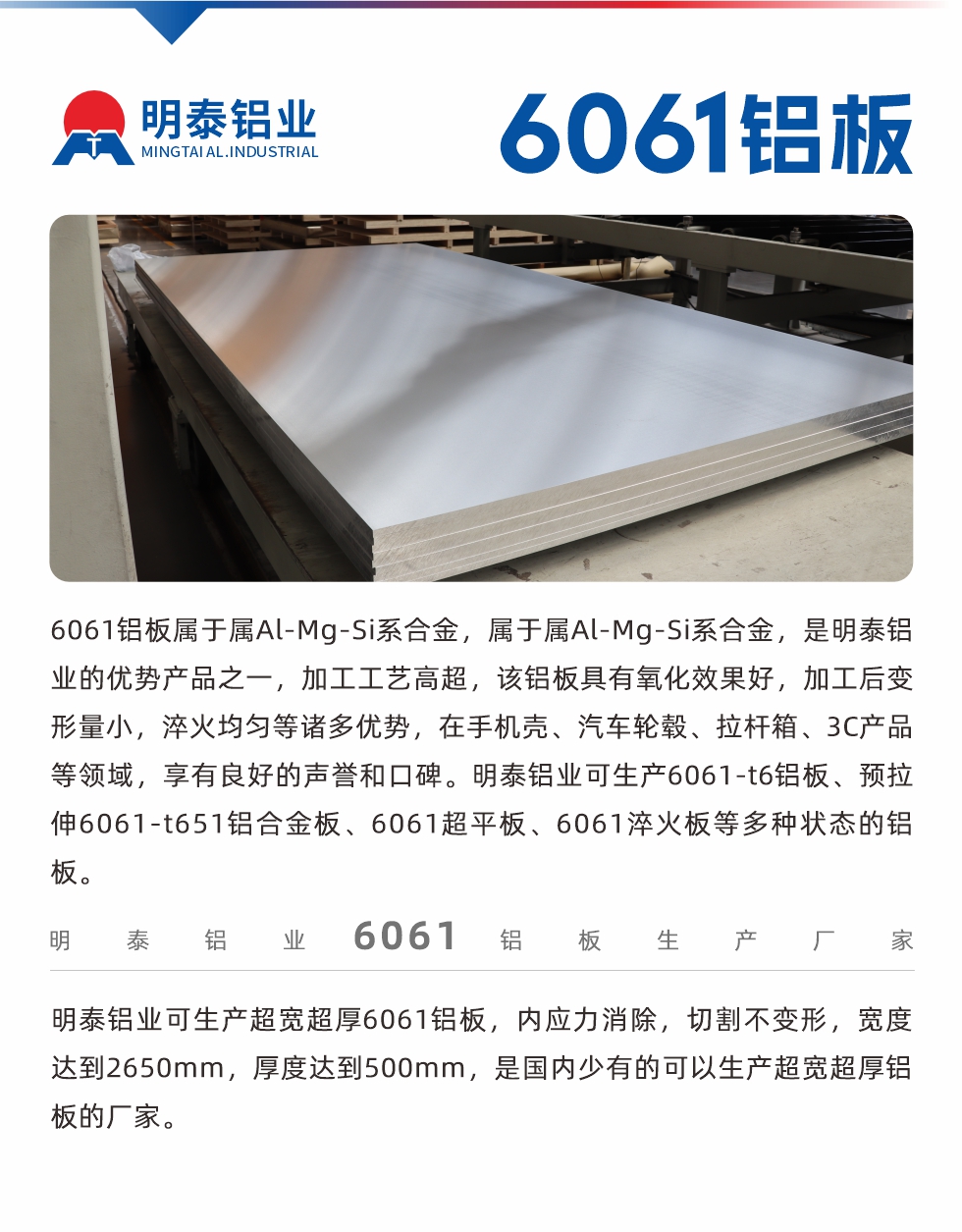 6061鋁板屬于屬Al-Mg-Si系合金，屬于屬Al-Mg-Si系合金，是明泰鋁業(yè)的優(yōu)勢產品之一，加工工藝高超，該鋁板具有氧化效果好，加工后變形量小，淬火均勻等諸多優(yōu)勢，在手機殼、汽車輪轂、拉桿箱、3C產品等領域，享有良好的聲譽和口碑。明泰鋁業(yè)可生產6061-t6鋁板、預拉伸6061-t651鋁合金板、6061超平板、6061淬火板等多種狀態(tài)的鋁板。
　　明泰鋁業(yè)可生產超寬超厚6061鋁板，內應力消除，切割不變形，寬度達到2650mm，厚度達到500mm，是國內少有的可以生產超寬超厚鋁板的廠家。
