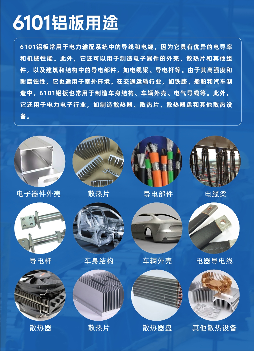 6101鋁板用途：

6101鋁板常用于電力輸配系統(tǒng)中的導(dǎo)線和電纜，因?yàn)樗哂袃?yōu)異的電導(dǎo)率和機(jī)械性能。此外，它還可以用于制造電子器件的外殼、散熱片和其他組件，以及建筑和結(jié)構(gòu)中的導(dǎo)電部件，如電纜梁、導(dǎo)電桿等。由于其高強(qiáng)度和耐腐蝕性，它也適用于室外環(huán)境。在交通運(yùn)輸行業(yè)，如鐵路、船舶和汽車(chē)制造中，6101鋁板也常用于制造車(chē)身結(jié)構(gòu)、車(chē)輛外殼、電氣導(dǎo)線等。此外，它還用于電力電子行業(yè)，如制造散熱器、散熱片、散熱器盤(pán)和其他散熱設(shè)備。

