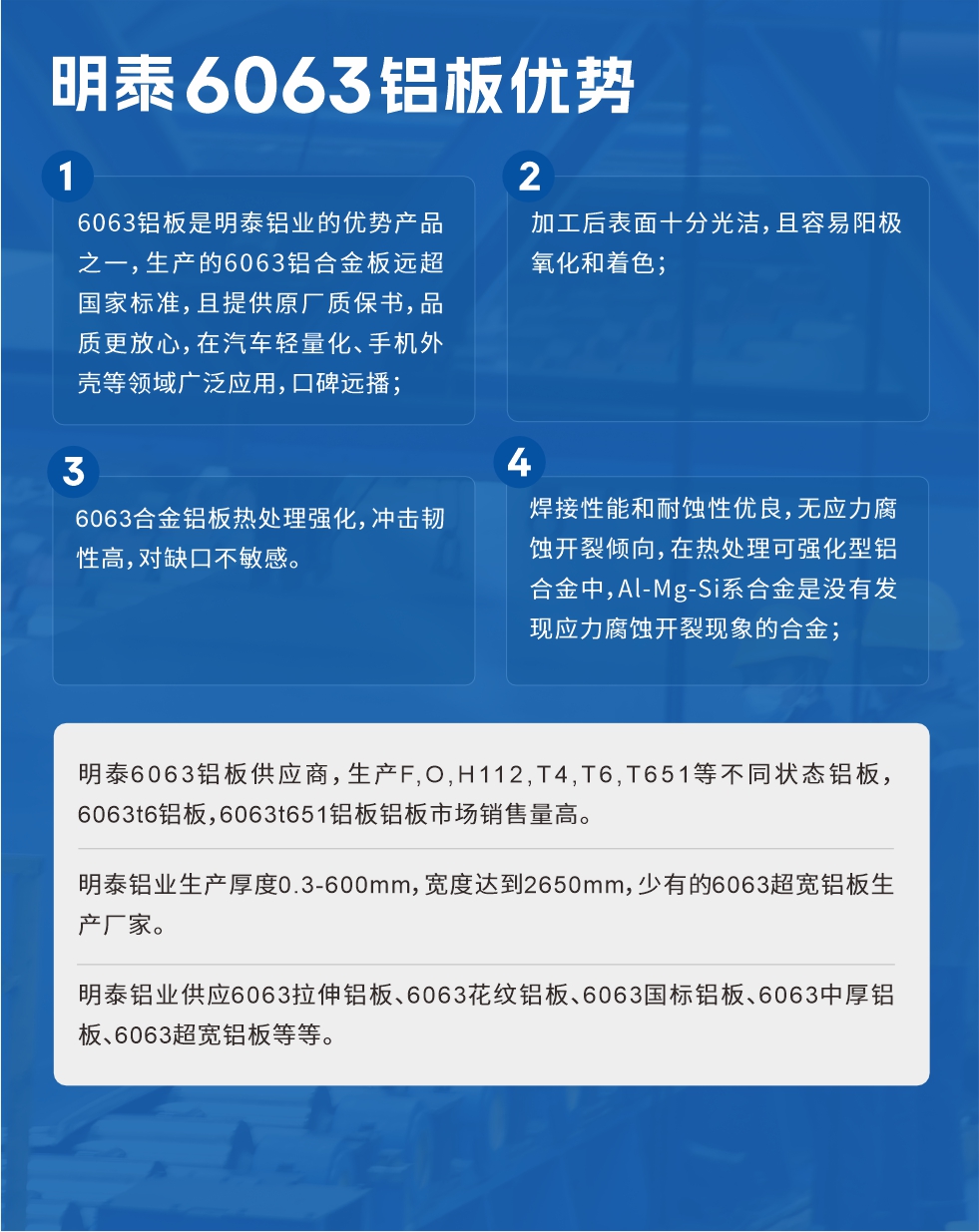 明泰6063鋁板優(yōu)勢(shì)
　　1、6063鋁板是明泰鋁業(yè)的優(yōu)勢(shì)產(chǎn)品之一，生產(chǎn)的6063鋁合金板遠(yuǎn)超國(guó)家標(biāo)準(zhǔn)，且提供原廠質(zhì)保書(shū)，品質(zhì)更放心，在汽車(chē)輕量化、手機(jī)外殼等領(lǐng)域廣泛應(yīng)用，口碑遠(yuǎn)播；

　　2、加工后表面十分光潔，且容易陽(yáng)極氧化和著色；

　　3、焊接性能和耐蝕性?xún)?yōu)良，無(wú)應(yīng)力腐蝕開(kāi)裂傾向，在熱處理可強(qiáng)化型鋁合金中，Al-Mg-Si系合金是沒(méi)有發(fā)現(xiàn)應(yīng)力腐蝕開(kāi)裂現(xiàn)象的合金；

　　4、6063合金鋁板熱處理強(qiáng)化，沖擊韌性高，對(duì)缺口不敏感。

　　明泰6063鋁板供應(yīng)商，生產(chǎn)F,O,H112,T4,T6,T651等不同狀態(tài)鋁板，6063t6鋁板，6063t651鋁板鋁板市場(chǎng)銷(xiāo)售量高。

　　明泰鋁業(yè)生產(chǎn)厚度0.3-600mm，寬度達(dá)到2650mm，少有的6063超寬鋁板生產(chǎn)廠家。

　　明泰鋁業(yè)供應(yīng)6063拉伸鋁板、6063花紋鋁板、6063國(guó)標(biāo)鋁板、6063中厚鋁板、6063超寬鋁板等等。

　　6063鋁板價(jià)格

　　不同鋁板廠家的原材料、加工工藝、人工成本不同，價(jià)格不同。不同用戶(hù)所需要的規(guī)格長(zhǎng)寬厚不同，即使是同一6063鋁板廠家，報(bào)價(jià)也不同。

　　6063鋁板價(jià)格=發(fā)貨當(dāng)天長(zhǎng)江鋁錠價(jià)+加工費(fèi)(提供6063鋁板長(zhǎng)寬厚以及用量。

　　6063鋁板生產(chǎn)廠家——明泰鋁業(yè)
