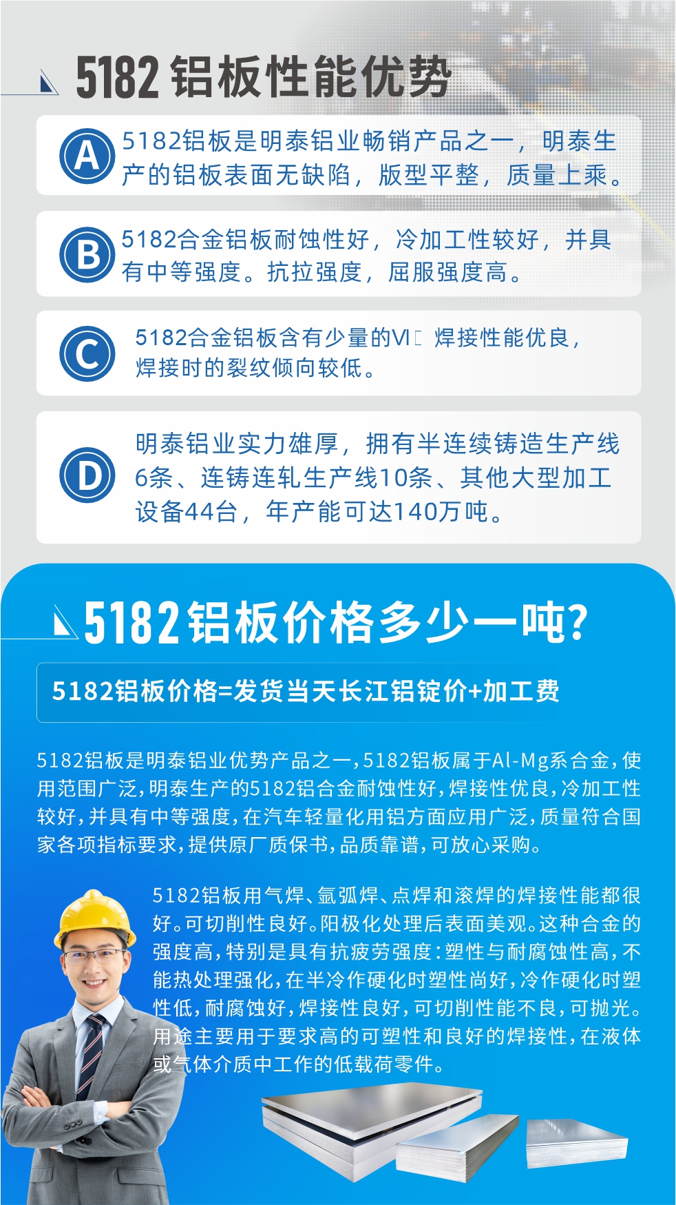 　明泰5182鋁板優(yōu)勢(shì):1、5182鋁板是明泰鋁業(yè)暢銷產(chǎn)品之一，明泰生產(chǎn)的鋁板表面無(wú)缺陷，版型平整，質(zhì)量上乘。
2、5182合金鋁板耐蝕性好，冷加工性較好，并具有中等強(qiáng)度?？估瓘?qiáng)度，屈服強(qiáng)度高。
3、5182合金鋁板含有少量的Si，焊接性能優(yōu)良，焊接時(shí)的裂紋傾向較低。
4、明泰鋁業(yè)實(shí)力雄厚，擁有半連續(xù)鑄造生產(chǎn)線6條、連鑄連軋生產(chǎn)線10條、其他大型加工設(shè)備44臺(tái)，年產(chǎn)能可達(dá)140萬(wàn)噸。
5182鋁板是明泰鋁業(yè)優(yōu)勢(shì)產(chǎn)品之一，5182鋁板屬于Al-Mg系合金，使用范圍廣泛，明泰生產(chǎn)的5182鋁合金耐蝕性好，焊接性優(yōu)良，冷加工性較好，并具有中等強(qiáng)度，在汽車輕量化用鋁方面應(yīng)用廣泛，質(zhì)量符合國(guó)家各項(xiàng)指標(biāo)要求，提供原廠質(zhì)保書(shū)，品質(zhì)靠譜，可放心采購(gòu)。
5182鋁板用氣焊、氬弧焊、點(diǎn)焊和滾焊的焊接性能都很好。可切削性良好。陽(yáng)極化處理后表面美觀。這種合金的強(qiáng)度高，特別是具有抗疲勞強(qiáng)度：塑性與耐腐蝕性高，不能熱處理強(qiáng)化，，在半冷作硬化時(shí)塑性尚好，冷作硬化時(shí)塑性低，耐腐蝕好，焊接性良好，可切削性能不良，可拋光。用途主要用于要求高的可塑性和良好的焊接性，在液體或氣體介質(zhì)中工作的低載荷零件。
化學(xué)成分:含鋁(Al) 余量
鋅(Zn)≤0.25;鉻(Cr)≤0.10;硅(Si)≤0.20;鐵(Fe)0.000～0.350;錳(Mn)0.20～0.50;鎂(Mg)4.0～5.0;鈦(Ti)≤0.10;銅(Cu)≤0.15
力學(xué)性能:抗拉強(qiáng)度 σb (MPa)：≥175;條件屈服強(qiáng)度 σ0.2 (MPa)：≥80;伸長(zhǎng)率 δ5 (%)：≥15
注 ：管材室溫力學(xué)性能;試樣尺寸：所有壁厚
