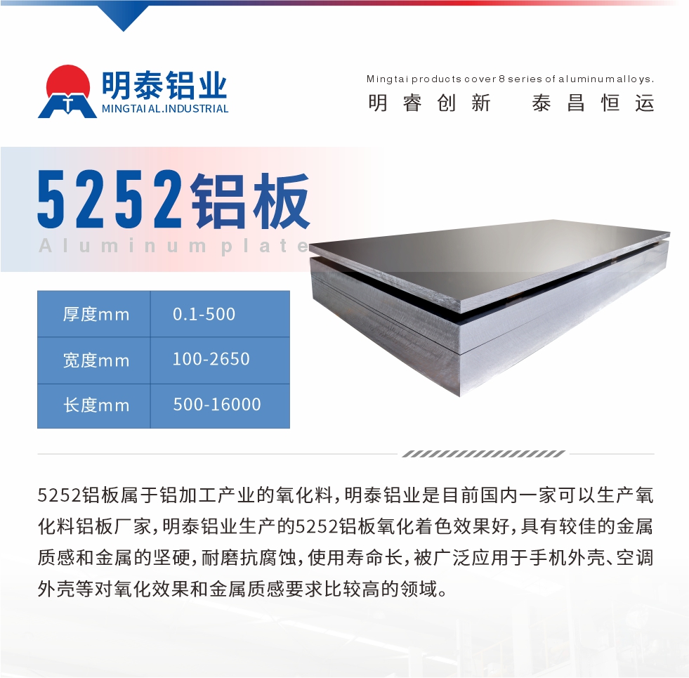 5252鋁板屬于鋁加工產(chǎn)業(yè)的氧化料，明泰鋁業(yè)是目前國內(nèi)一家可以生產(chǎn)氧化料鋁板廠家，明泰鋁業(yè)生產(chǎn)的5252鋁板氧化著色效果好，具有較佳的金屬質(zhì)感和金屬的堅硬，耐磨抗腐蝕，使用壽命長，被廣泛應(yīng)用于手機外殼、空調(diào)外殼等對氧化效果和金屬質(zhì)感要求比較高的領(lǐng)域。
