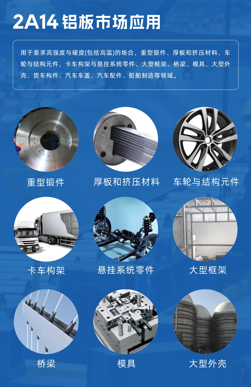 2A14鋁板市場應(yīng)用：

用于要求高強(qiáng)度與硬度(包括高溫)的場合，重型鍛件、厚板和擠壓材料，車輪與結(jié)構(gòu)元件，卡車構(gòu)架與懸掛系統(tǒng)零件、大型框架、橋梁、模具、大型外殼、貨車構(gòu)件、汽車車蓋、汽車配件、船舶制造等領(lǐng)域。
