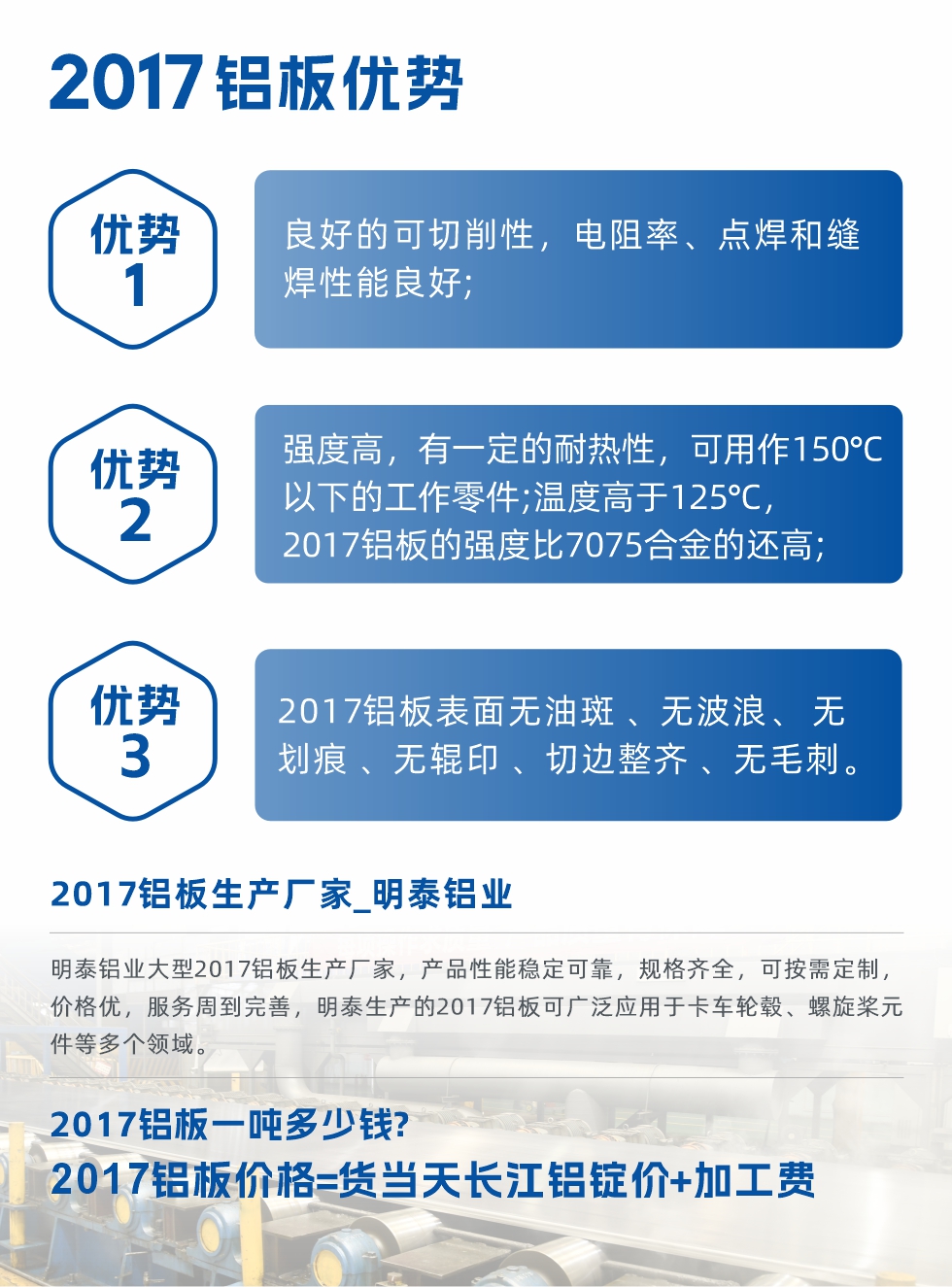 明泰可生產(chǎn)O、T3、T4、T351、H112狀態(tài)下的2017鋁板，具有良好的可切削性，電阻率、電焊和縫焊性能良好，同時有一定的耐熱性，用20117鋁板制作的工作零件可在溫度150℃的地方工作。強度高，在溫度高于125℃時，2017合金的強度比7075合金還高。2017鋁板的應用范圍較為狹窄，主要是鉚釘、通用機械零件、船舶、建筑結構件、卡車車轂等領域。
明泰2017鋁板產(chǎn)品優(yōu)勢:
1、良好的可切削性，電阻率、點焊和縫焊性能良好;
2、強度高，有一定的耐熱性，可用作150°C以下的工作零件;溫度高于125°C，2017鋁板的強度比7075合金的還高;
3、2017鋁板表面無油斑 、無波浪、 無劃痕 、無輥印 、切邊整齊 、無毛刺。
