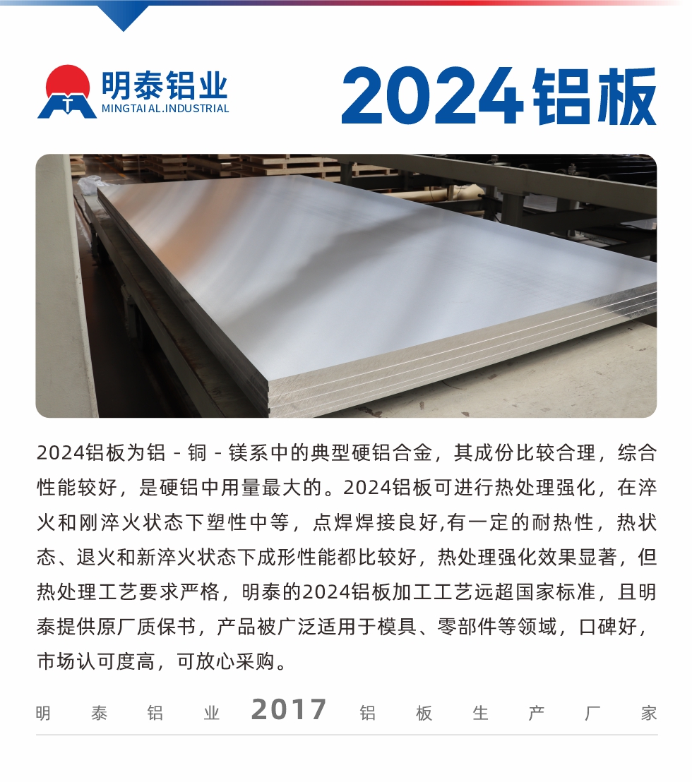 2024鋁板為鋁－銅－鎂系中的典型硬鋁合金，其成份比較合理，綜合性能較好，是硬鋁中用量最大的。2024鋁板可進(jìn)行熱處理強(qiáng)化，在淬火和剛淬火狀態(tài)下塑性中等，點(diǎn)焊焊接良好,有一定的耐熱性，熱狀態(tài)、退火和新淬火狀態(tài)下成形性能都比較好，熱處理強(qiáng)化效果顯著，但熱處理工藝要求嚴(yán)格，明泰的2024鋁板加工工藝遠(yuǎn)超國(guó)家標(biāo)準(zhǔn)，且明泰提供原廠質(zhì)保書(shū)，產(chǎn)品被廣泛適用于模具、零部件等領(lǐng)域，口碑好，市場(chǎng)認(rèn)可度高，可放心采購(gòu)。

