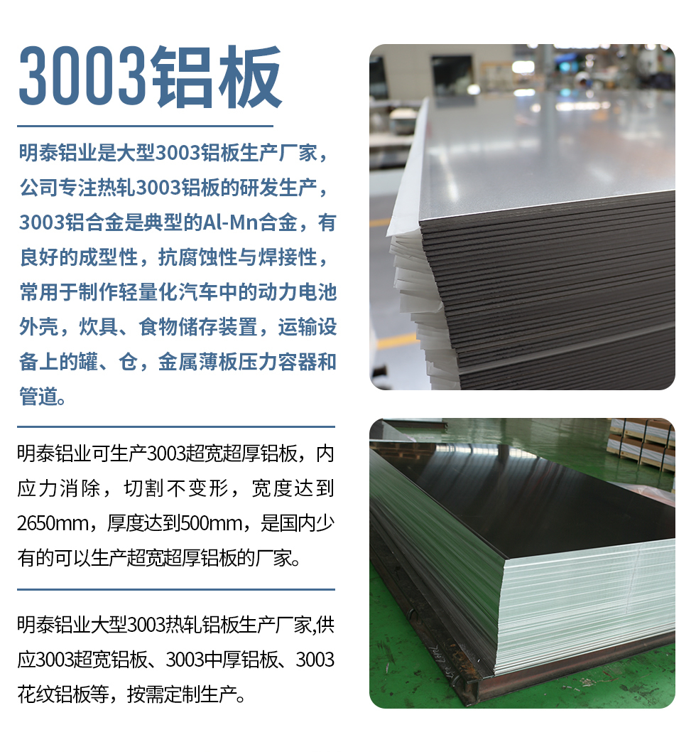 明泰鋁業(yè)是大型3003鋁板生產(chǎn)廠家，公司專注熱軋3003鋁板的研發(fā)生產(chǎn)，3003鋁合金是典型的Al-Mn合金，有良好的成型性，抗腐蝕性與焊接性，常用于制作輕量化汽車(chē)中的動(dòng)力電池外殼，炊具、食物儲(chǔ)存裝置，運(yùn)輸設(shè)備上的罐、倉(cāng)，金屬薄板壓力容器和管道。

　　明泰鋁業(yè)可生產(chǎn)3003超寬超厚鋁板，內(nèi)應(yīng)力消除，切割不變形，寬度達(dá)到2650mm，厚度達(dá)到500mm，是國(guó)內(nèi)少有的可以生產(chǎn)超寬超厚鋁板的廠家。

　　明泰鋁業(yè)大型3003熱軋鋁板生產(chǎn)廠家,供應(yīng)3003超寬鋁板、3003中厚鋁板、3003花紋鋁板等，按需定制生產(chǎn)。