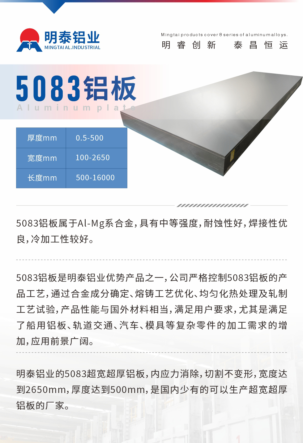 5083鋁板屬于Al-Mg系合金，具有中等強度，耐蝕性好，焊接性優(yōu)良，冷加工性較好。
　　5083鋁板是明泰鋁業(yè)優(yōu)勢產(chǎn)品之一，公司嚴格控制5083鋁板的產(chǎn)品工藝，通過合金成分確定、熔鑄工藝優(yōu)化、均勻化熱處理及軋制工藝試驗，產(chǎn)品性能與國外材料相當，滿足用戶要求，尤其是滿足了船用鋁板、軌道交通、汽車、模具等復(fù)雜零件的加工需求的增加，應(yīng)用前景廣闊。
　　明泰鋁業(yè)的5083超寬超厚鋁板，內(nèi)應(yīng)力消除，切割不變形，寬度達到2650mm，厚度達到500mm，是國內(nèi)少有的可以生產(chǎn)超寬超厚鋁板的廠家。
