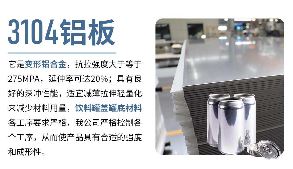 3104鋁板它是變形鋁合金，抗拉強(qiáng)度大于等于275MPA，延伸率可達(dá)20%；具有良好的深沖性能，適宜減薄拉伸輕量化來減少材料用量，飲料罐蓋罐底材料各工序要求嚴(yán)格，我公司嚴(yán)格控制各個工序，從而使產(chǎn)品具有合適的強(qiáng)度和成形性。
