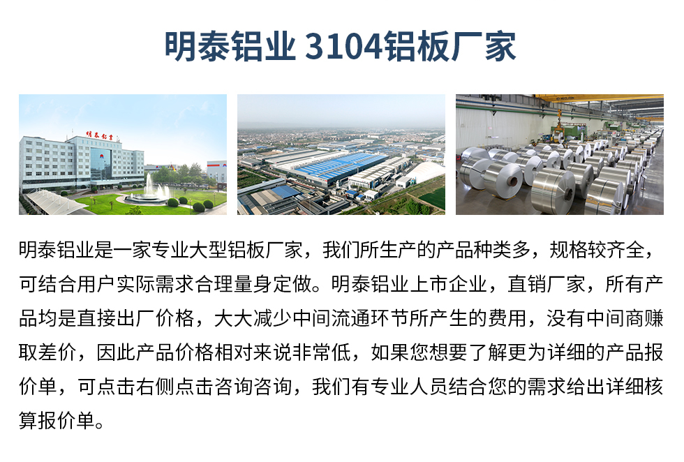 明泰鋁業(yè)3104鋁板廠家_明泰鋁業(yè)
　　明泰鋁業(yè)是一家專業(yè)大型鋁板廠家，我們所生產(chǎn)的產(chǎn)品種類多，規(guī)格較齊全，可結(jié)合用戶實(shí)際需求合理量身定做。明泰鋁業(yè)上市企業(yè)，直銷廠家，所有產(chǎn)品均是直接出廠價格，大大減少中間流通環(huán)節(jié)所產(chǎn)生的費(fèi)用，沒有中間商賺取差價，因此產(chǎn)品價格相對來說非常低，如果您想要了解更為詳細(xì)的產(chǎn)品報(bào)價單，可點(diǎn)擊右側(cè)點(diǎn)擊咨詢咨詢，我們有專業(yè)人員結(jié)合您的需求給出詳細(xì)核算報(bào)價單。