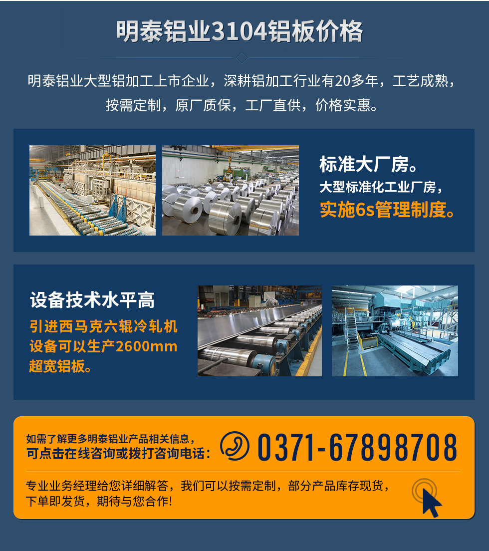 明泰鋁業(yè)3104鋁板價格
　　明泰鋁業(yè)大型鋁加工上市企業(yè)，深耕鋁加工行業(yè)有20多年，工藝成熟，按需定制，原廠質(zhì)保，工廠直供，價格實(shí)惠。
　　1、標(biāo)準(zhǔn)大廠房。大型標(biāo)準(zhǔn)化工業(yè)廠房，實(shí)施6s管理制度。
　　2、設(shè)備技術(shù)水平高。引進(jìn)西馬克六輥冷軋機(jī)設(shè)備可以生產(chǎn)2600mm超寬鋁板。
　　如需了解更多明泰鋁業(yè)產(chǎn)品先關(guān)信息，可點(diǎn)擊在線咨詢，或撥打咨詢電話：0371-67898708，專業(yè)業(yè)務(wù)經(jīng)理給您詳細(xì)解答，我們可以按需定制，部分產(chǎn)品庫存現(xiàn)貨，下單即發(fā)貨，期待與您合作!