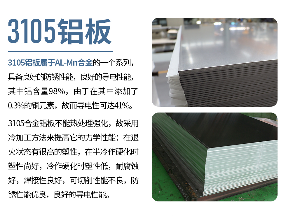 3105鋁板屬于AL-Mn合金的一個(gè)系列，具備良好的防銹性能，良好的導(dǎo)電性能，其中鋁含量98%，由于在其中添加了0.3%的銅元素，故而導(dǎo)電性可達(dá)41%。
3105合金鋁板不能熱處理強(qiáng)化，故采用冷加工方法來(lái)提高它的力學(xué)性能：在退火狀態(tài)有很高的塑性，在半冷作硬化時(shí)塑性尚好，冷作硬化時(shí)塑性低，耐腐蝕好，焊接性良好，可切削性能不良，防銹性能優(yōu)良，良好的導(dǎo)電性能。