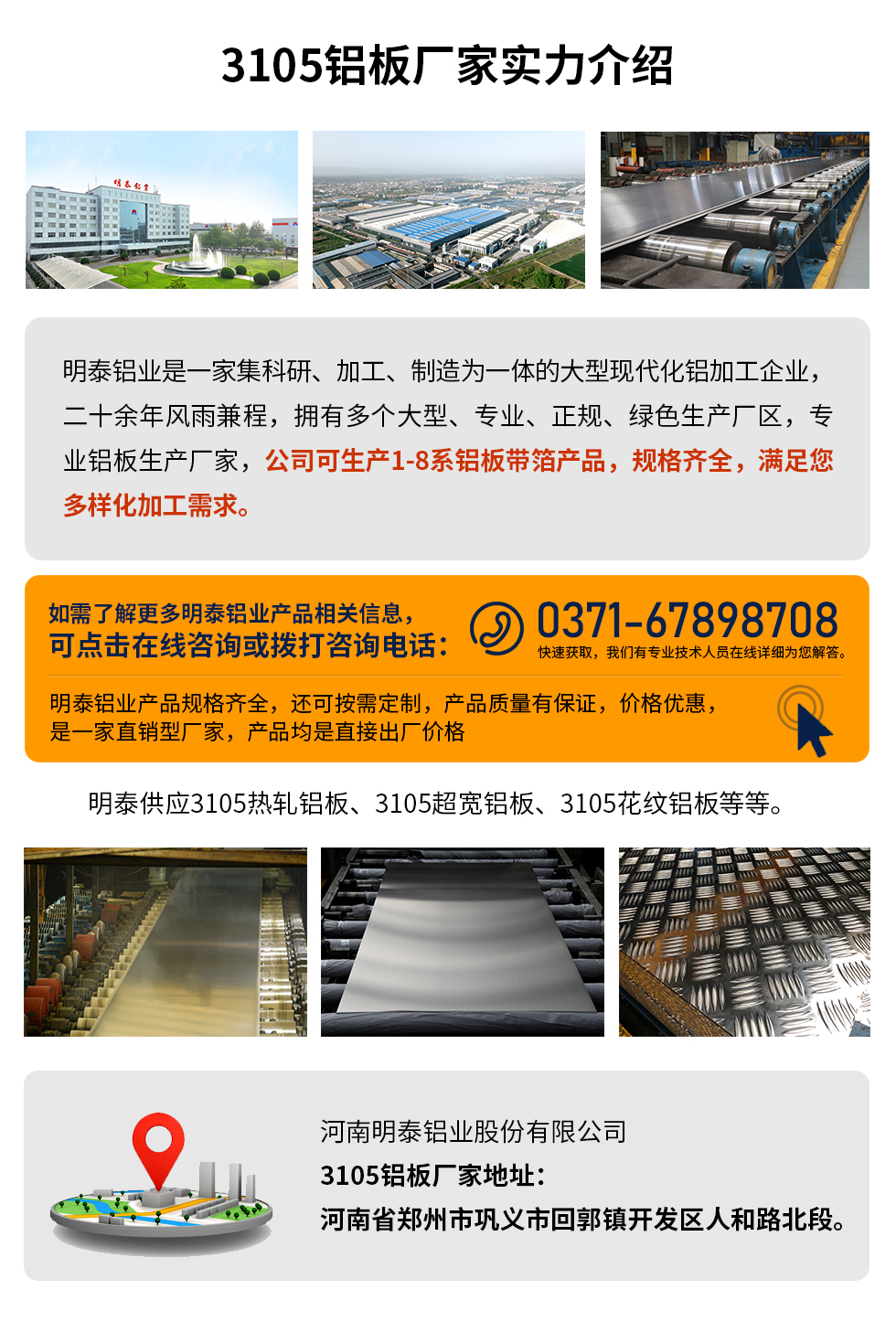 3105鋁板廠家實(shí)力介紹
　　明泰鋁業(yè)是一家集科研、加工、制造為一體的大型現(xiàn)代化鋁加工企業(yè)，二十余年風(fēng)雨兼程，擁有多個(gè)大型、專業(yè)、正規(guī)、綠色生產(chǎn)廠區(qū)，專業(yè)鋁板生產(chǎn)廠家，公司可生產(chǎn)1-8系鋁板帶箔產(chǎn)品，規(guī)格齊全，滿足您多樣化加工需求。
明泰鋁業(yè)產(chǎn)品規(guī)格齊全，還可按需定制，產(chǎn)品質(zhì)量有保證，價(jià)格優(yōu)惠，是一家直銷型廠家，產(chǎn)品均是直接出廠價(jià)格，想要了解更多詳細(xì)產(chǎn)品信息和優(yōu)惠報(bào)價(jià)，可點(diǎn)擊在線咨詢，或撥打咨詢電話：0371-67898708快速獲取，我們有專業(yè)技術(shù)人員在線詳細(xì)為您解答。
明泰供應(yīng)3105熱軋鋁板、3105超寬鋁板、3105花紋鋁板等等。
河南明泰鋁業(yè)股份有限公司3105鋁板廠家地址：河南省鄭州市鞏義市回郭鎮(zhèn)開發(fā)區(qū)人和路北段。