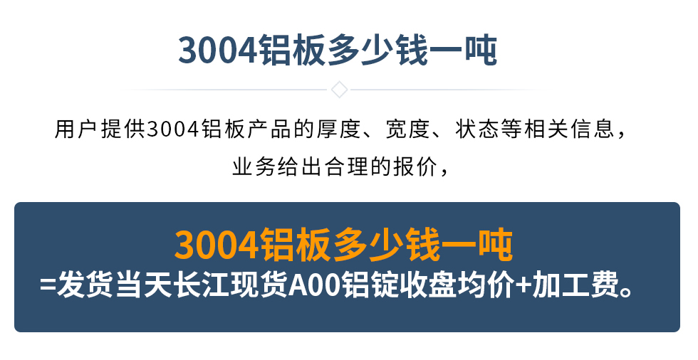 3004鋁板多少錢一噸
　　用戶提供3004鋁板產(chǎn)品的厚度、寬度、狀態(tài)等相關(guān)信息，業(yè)務給出合理的報價，
　　3004鋁板多少錢一噸=發(fā)貨當天長江現(xiàn)貨A00鋁錠收盤均價+加工費。
　  3004鋁板生產(chǎn)廠家_明泰鋁業(yè)
