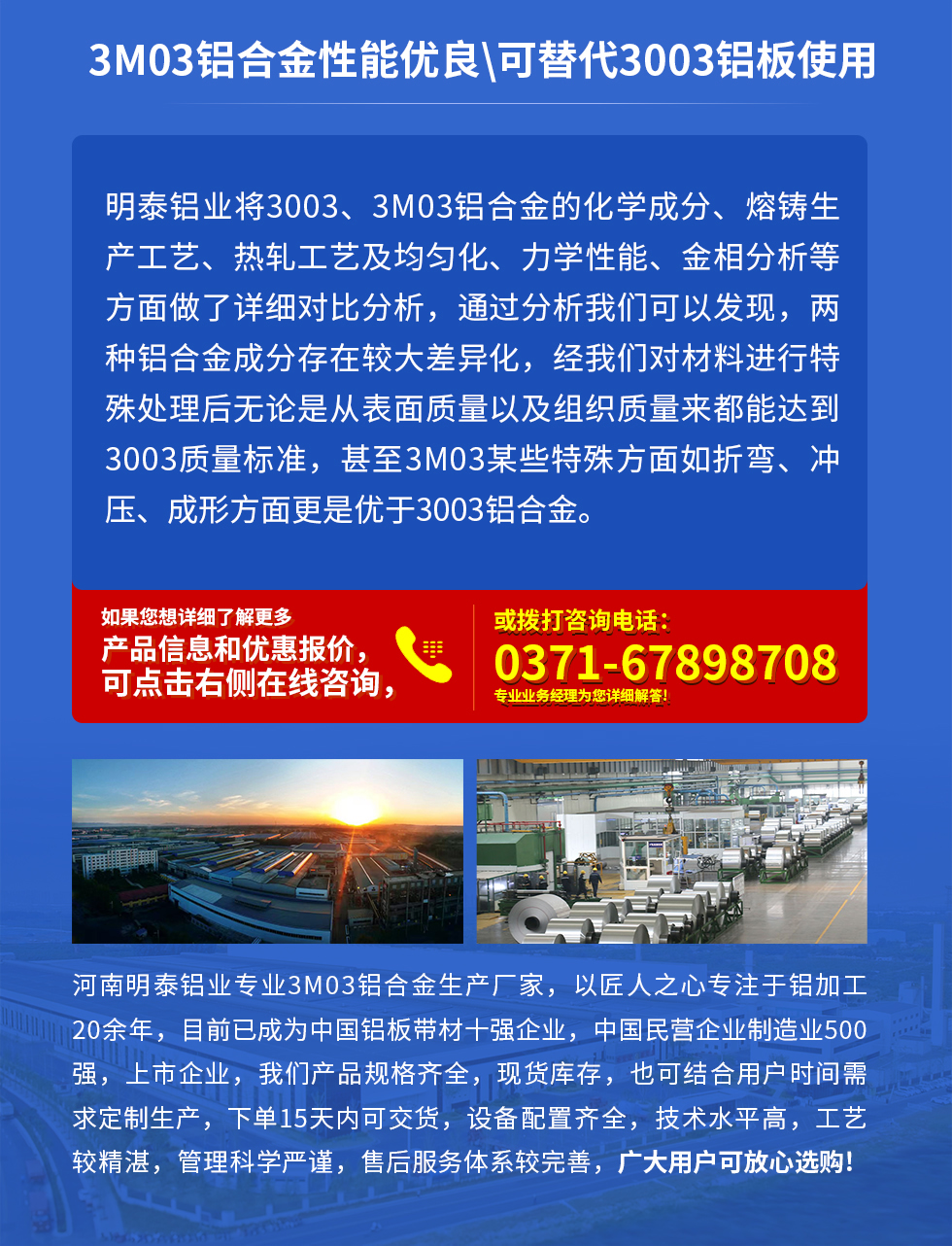 3M03鋁合金性能優(yōu)良|可替代3003鋁板使用
明泰鋁業(yè)將3003、3M03鋁合金的化學(xué)成分、熔鑄生產(chǎn)工藝、熱軋工藝及均勻化、力學(xué)性能、金相分析等方面做了詳細(xì)對(duì)比分析，通過分析我們可以發(fā)現(xiàn)，兩種鋁合金成分存在較大差異化，經(jīng)我們對(duì)材料進(jìn)行特殊處理后無論是從表面質(zhì)量以及組織質(zhì)量來都能達(dá)到3003質(zhì)量標(biāo)準(zhǔn)，甚至3M03某些特殊方面如折彎、沖壓、成形方面更是優(yōu)于3003鋁合金。河南明泰鋁業(yè)專業(yè)3M03鋁合金生產(chǎn)廠家，以匠人之心專注于鋁加工20余年，目前已成為中國鋁板帶材一強(qiáng)企業(yè)，中國民營企業(yè)制造業(yè)500強(qiáng)，上市企業(yè)，我們產(chǎn)品規(guī)格齊全，現(xiàn)貨庫存，也可結(jié)合用戶時(shí)間需求定制生產(chǎn)，下單15天內(nèi)可交貨，設(shè)備配置齊全，技術(shù)水平高，工藝較精湛，管理科學(xué)嚴(yán)謹(jǐn)，售后服務(wù)體系較完善，廣大用戶可放心選購!