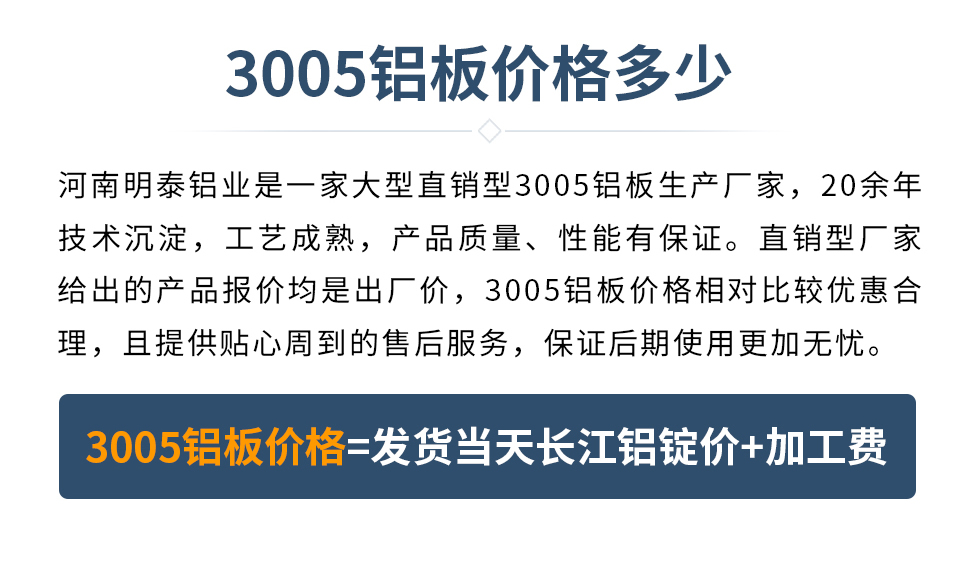 　　3005鋁板價格多少
　　河南明泰鋁業(yè)是一家大型直銷型3005鋁板生產(chǎn)廠家，20余年技術(shù)沉淀，工藝成熟，產(chǎn)品質(zhì)量、性能有保證。直銷型廠家給出的產(chǎn)品報價均是出廠價，3005鋁板價格相對比較優(yōu)惠合理，且提供貼心周到的售后服務(wù)，保證后期使用更加無憂。3005鋁板價格=發(fā)貨當(dāng)天長江鋁錠價+加工費