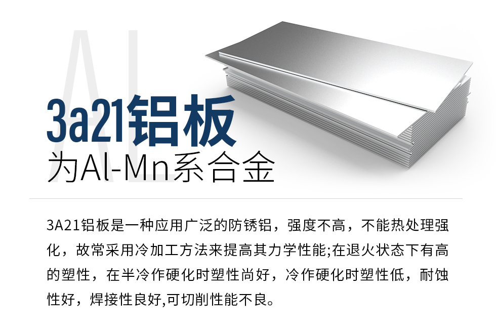 3a21鋁板為Al-Mn系合金，3A21鋁板是一種應(yīng)用廣泛的防銹鋁，強度不高，不能熱處理強化，故常采用冷加工方法來提高其力學性能;在退火狀態(tài)下有高的塑性，在半冷作硬化時塑性尚好，冷作硬化時塑性低，耐蝕性好，焊接性良好,可切削性能不良。